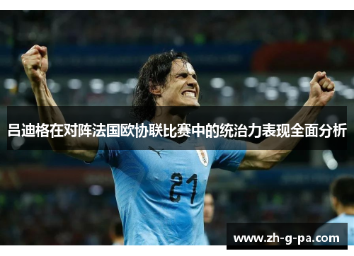 吕迪格在对阵法国欧协联比赛中的统治力表现全面分析