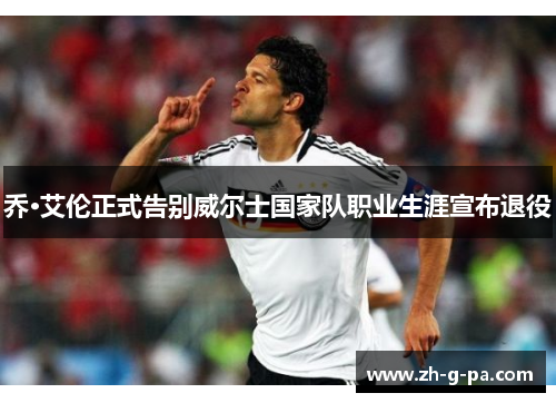 乔·艾伦正式告别威尔士国家队职业生涯宣布退役 乔·艾伦正式告别威尔士国家队职业生涯宣布退役