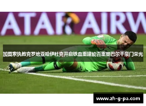 加图索执教克罗地亚哈伊杜克开启铁血重建能否重塑巴尔干豪门荣光 加图索执教克罗地亚哈伊杜克开启铁血重建能否重塑巴尔干豪门荣光