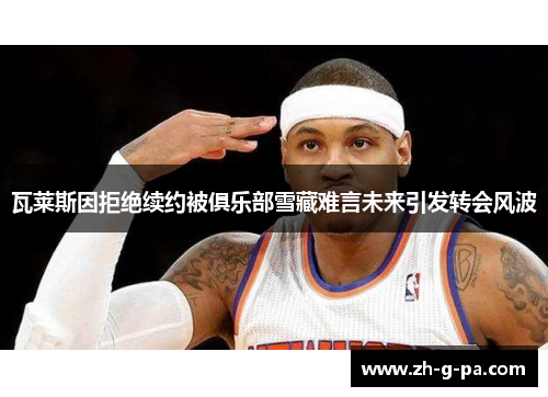 瓦莱斯因拒绝续约被俱乐部雪藏难言未来引发转会风波 瓦莱斯因拒绝续约被俱乐部雪藏难言未来引发转会风波