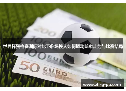 世界杯资格赛洲际对比下临场换人如何撬动赔率走势与比赛结局