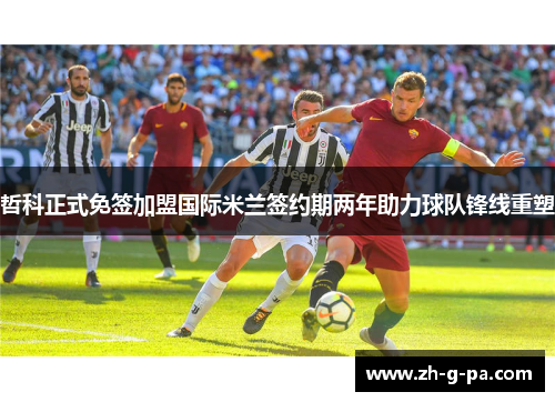 哲科正式免签加盟国际米兰签约期两年助力球队锋线重塑 哲科正式免签加盟国际米兰签约期两年助力球队锋线重塑